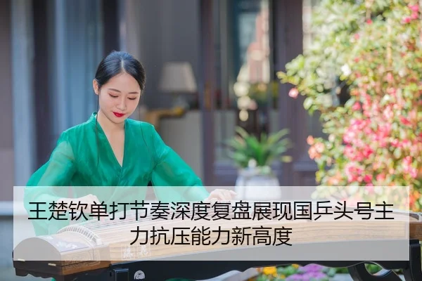 王楚钦单打节奏深度复盘展现国乒头号主力抗压能力新高度