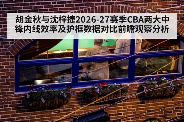 胡金秋与沈梓捷2026-27赛季CBA两大中锋内线效率及护框数据对比前瞻观察分析