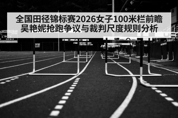 全国田径锦标赛2026女子100米栏前瞻 吴艳妮抢跑争议与裁判尺度规则分析